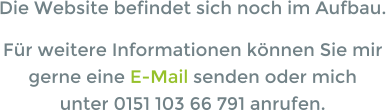 Die Website befindet sich noch im Aufbau. Für weitere Informationen können Sie mir  gerne eine E-Mail senden oder mich  unter 0151 103 66 791 anrufen.